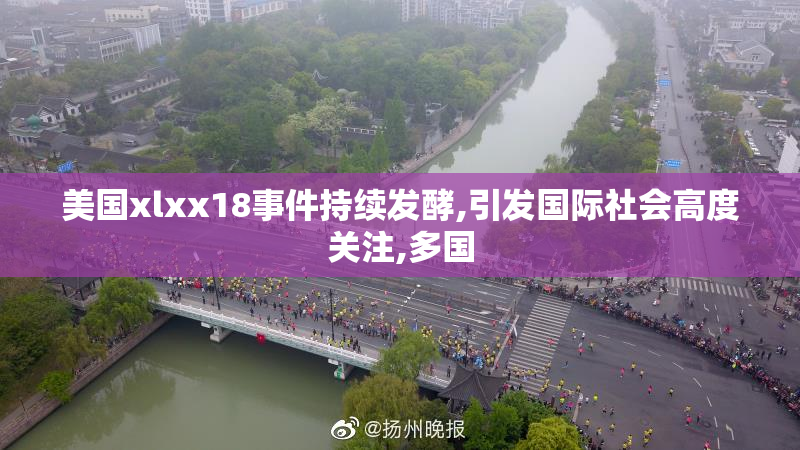 美国xlxx18事件持续发酵,引发国际社会高度关注,多国
