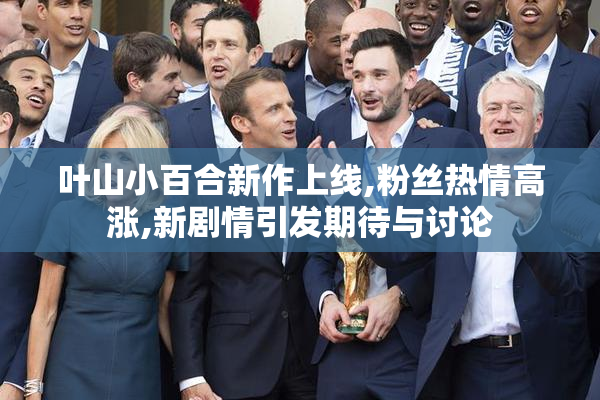 叶山小百合新作上线,粉丝热情高涨,新剧情引发期待与讨论
