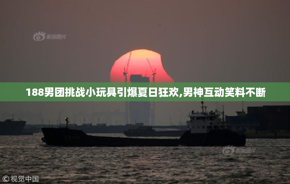 188男团挑战小玩具引爆夏日狂欢,男神互动笑料不断