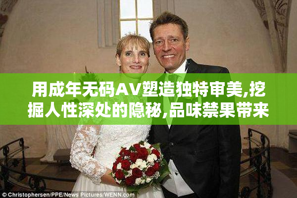 用成年无码AV塑造独特审美,挖掘人性深处的隐秘,品味禁果带来的
