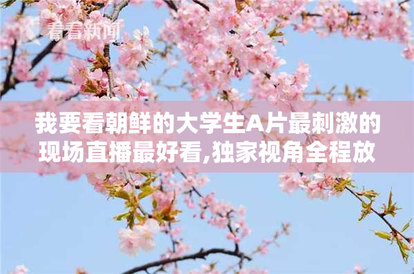 我要看朝鲜的大学生A片最刺激的现场直播最好看,独家视角全程放送