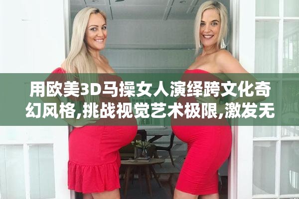 用欧美3D马操女人演绎跨文化奇幻风格,挑战视觉艺术极限,激发无限