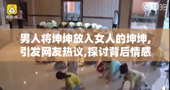 男人将坤坤放入女人的坤坤,引发网友热议,探讨背后情感与争议