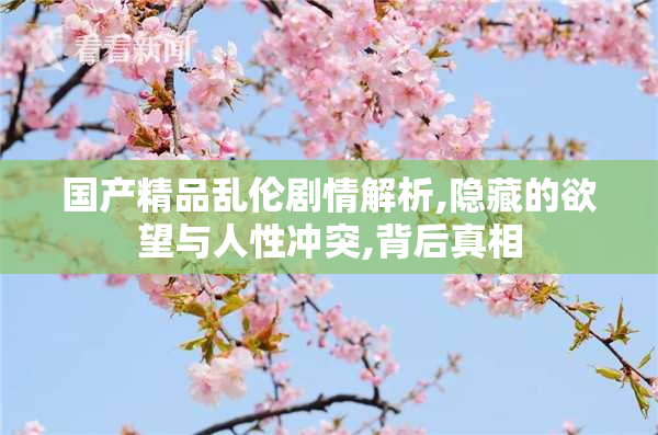国产精品乱伦剧情解析,隐藏的欲望与人性冲突,背后真相