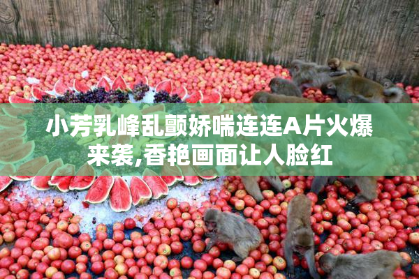 小芳乳峰乱颤娇喘连连A片火爆来袭,香艳画面让人脸红