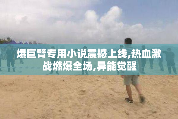 爆巨臂专用小说震撼上线,热血激战燃爆全场,异能觉醒