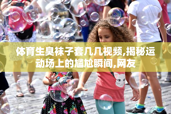 体育生臭袜子套几几视频,揭秘运动场上的尴尬瞬间,网友