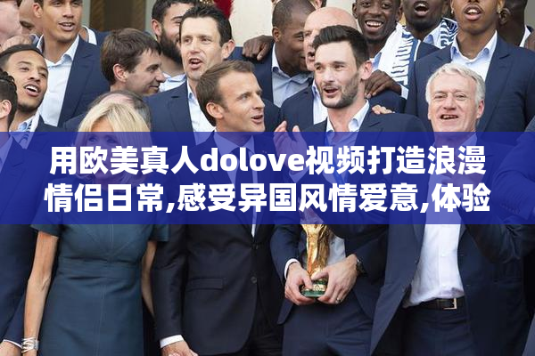 用欧美真人dolove视频打造浪漫情侣日常,感受异国风情爱意,体验