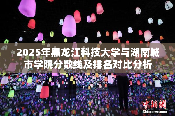 2025年黑龙江科技大学与湖南城市学院分数线及排名对比分析