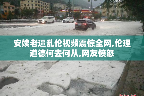 安姨老逼乱伦视频震惊全网,伦理道德何去何从,网友愤怒