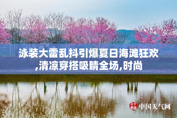 泳装大雷乱抖引爆夏日海滩狂欢,清凉穿搭吸睛全场,时尚