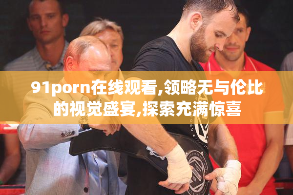 91porn在线观看,领略无与伦比的视觉盛宴,探索充满惊喜