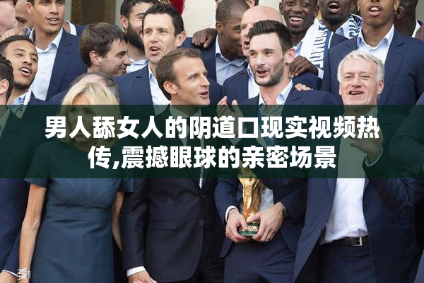 男人舔女人的阴道口现实视频热传,震撼眼球的亲密场景