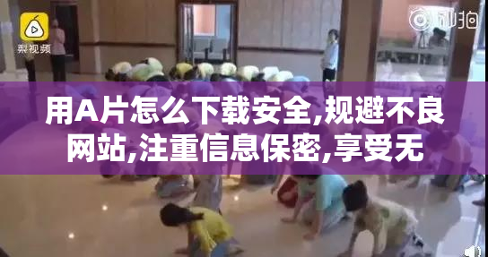 用A片怎么下载安全,规避不良网站,注重信息保密,享受无