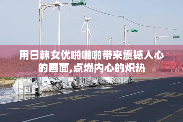用日韩女优啪啪啪带来震撼人心的画面,点燃内心的炽热