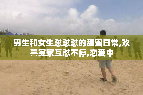 男生和女生怼怼怼的甜蜜日常,欢喜冤家互怼不停,恋爱中