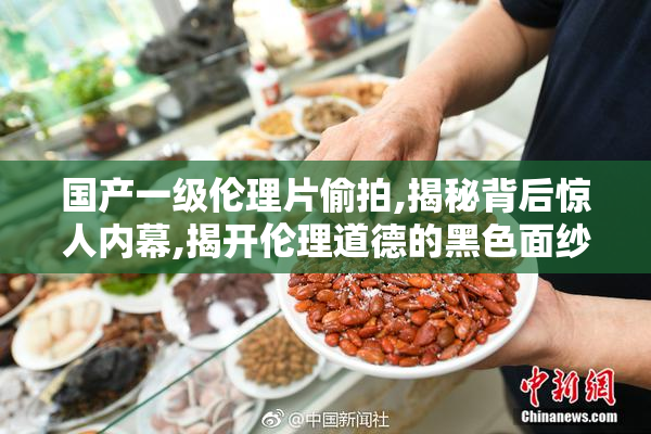 国产一级伦理片偷拍,揭秘背后惊人内幕,揭开伦理道德的黑色面纱