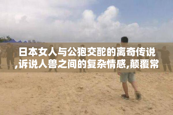 日本女人与公狍交酡的离奇传说,诉说人兽之间的复杂情感,颠覆常规