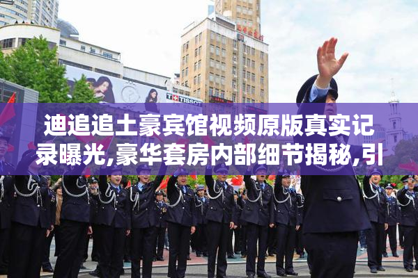 迪追追土豪宾馆视频原版真实记录曝光,豪华套房内部细节揭秘,引发