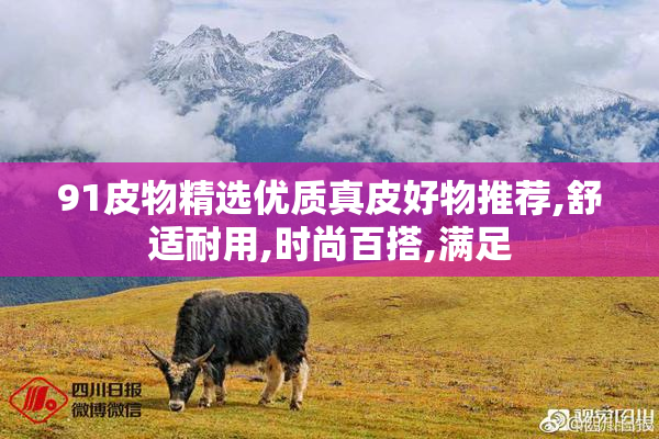 91皮物精选优质真皮好物推荐,舒适耐用,时尚百搭,满足