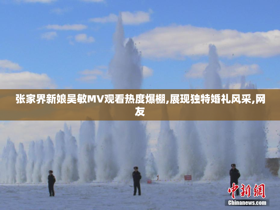 张家界新娘吴敏MV观看热度爆棚,展现独特婚礼风采,网友