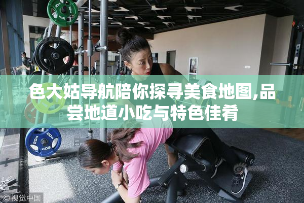 色大姑导航陪你探寻美食地图,品尝地道小吃与特色佳肴