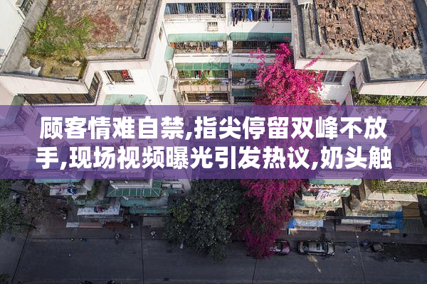 顾客情难自禁,指尖停留双峰不放手,现场视频曝光引发热议,奶头触碰