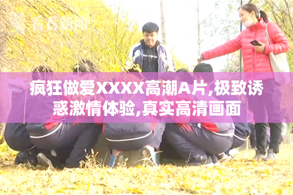 疯狂做爱XXXX高潮A片,极致诱惑激情体验,真实高清画面