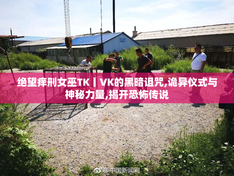 绝望痒刑女巫TK丨VK的黑暗诅咒,诡异仪式与神秘力量,揭开恐怖传说