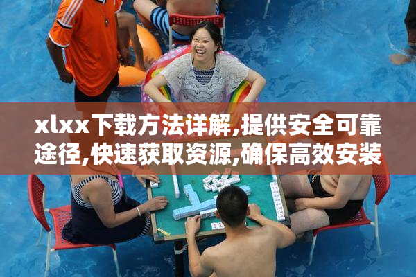 xlxx下载方法详解,提供安全可靠途径,快速获取资源,确保高效安装