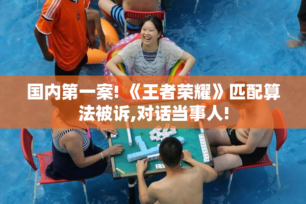 国内第一案! 《王者荣耀》匹配算法被诉,对话当事人!