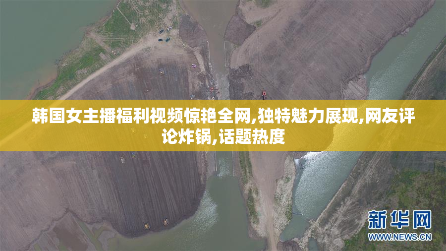 韩国女主播福利视频惊艳全网,独特魅力展现,网友评论炸锅,话题热度