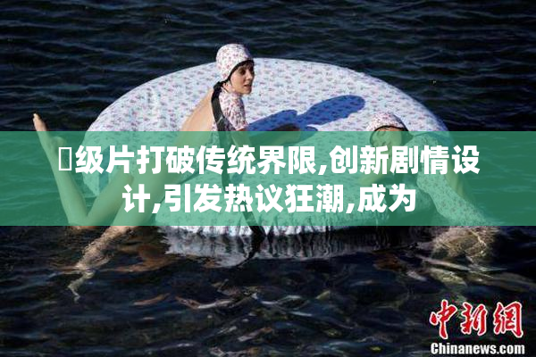 乛级片打破传统界限,创新剧情设计,引发热议狂潮,成为