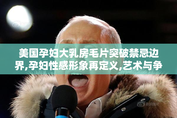 美国孕妇大乳房毛片突破禁忌边界,孕妇性感形象再定义,艺术与争议