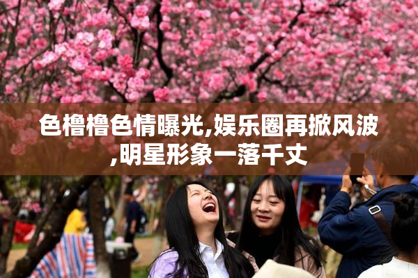 色橹橹色情曝光,娱乐圈再掀风波,明星形象一落千丈