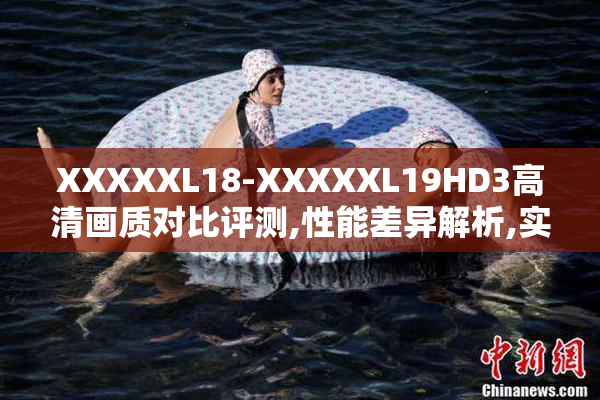 XXXXXL18-XXXXXL19HD3高清画质对比评测,性能差异解析,实测体验分享