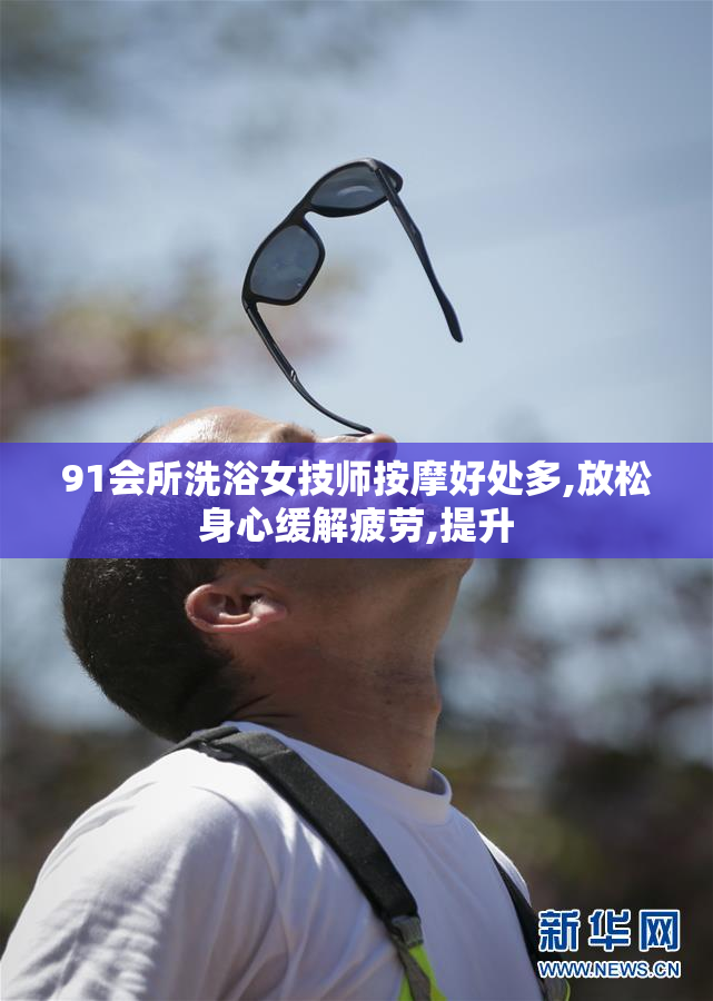 91会所洗浴女技师按摩好处多,放松身心缓解疲劳,提升