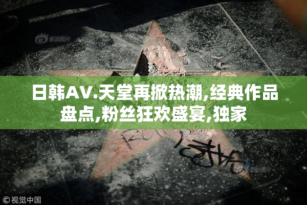 日韩AV.天堂再掀热潮,经典作品盘点,粉丝狂欢盛宴,独家