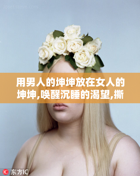 用男人的坤坤放在女人的坤坤,唤醒沉睡的渴望,撕裂理智