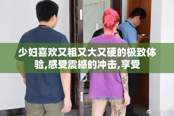 少妇喜欢又粗又大又硬的极致体验,感受震撼的冲击,享受