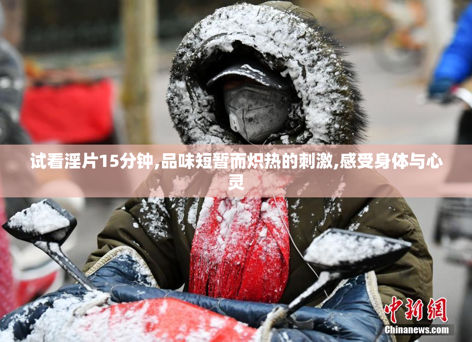 试看淫片15分钟,品味短暂而炽热的刺激,感受身体与心灵