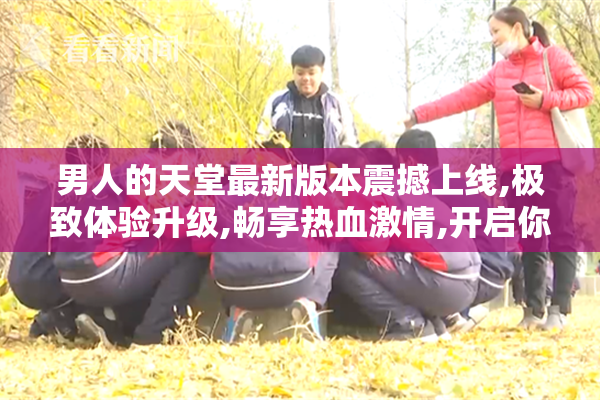 男人的天堂最新版本震撼上线,极致体验升级,畅享热血激情,开启你的
