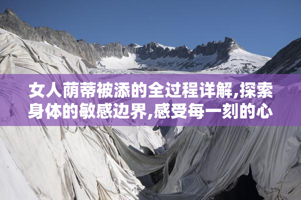 女人荫蒂被添的全过程详解,探索身体的敏感边界,感受每一刻的心跳