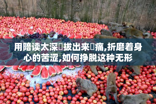 用陪读太深⋯拔出来⋯痛,折磨着身心的苦涩,如何挣脱这种无形