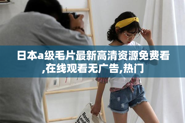 日本a级毛片最新高清资源免费看,在线观看无广告,热门