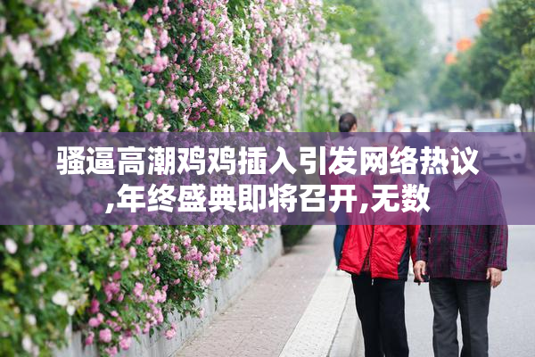 骚逼高潮鸡鸡插入引发网络热议,年终盛典即将召开,无数