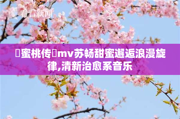 蔴蜜桃传禖mv苏畅甜蜜邂逅浪漫旋律,清新治愈系音乐