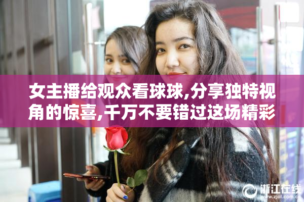 女主播给观众看球球,分享独特视角的惊喜,千万不要错过这场精彩
