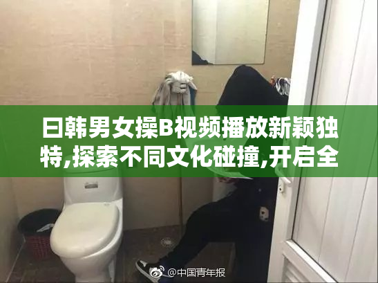 曰韩男女操B视频播放新颖独特,探索不同文化碰撞,开启全新感官之旅