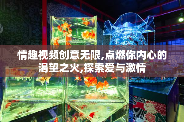 情趣视频创意无限,点燃你内心的渴望之火,探索爱与激情